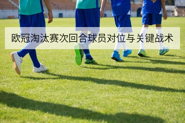 欧冠淘汰赛次回合球员对位与关键战术