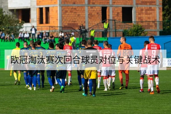 欧冠淘汰赛次回合球员对位与关键战术
